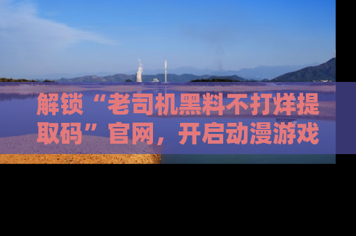 解锁“老司机黑料不打烊提取码”官网，开启动漫游戏的新次元之旅！