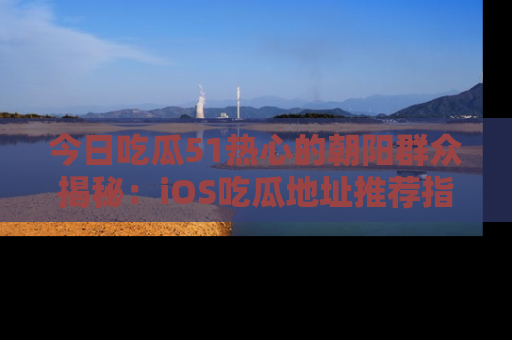 今日吃瓜51热心的朝阳群众揭秘：iOS吃瓜地址推荐指南！