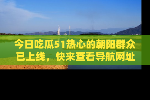 今日吃瓜51热心的朝阳群众已上线，快来查看导航网址，获取最新吃瓜资讯！