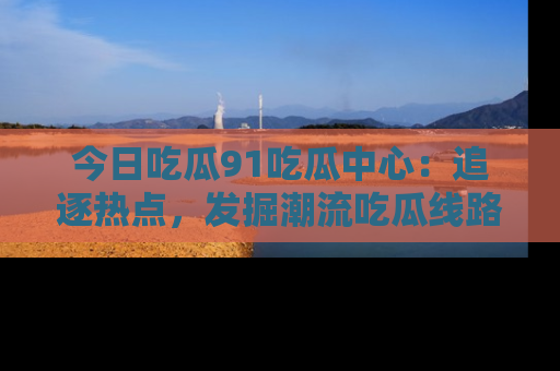 今日吃瓜91吃瓜中心：追逐热点，发掘潮流吃瓜线路！
