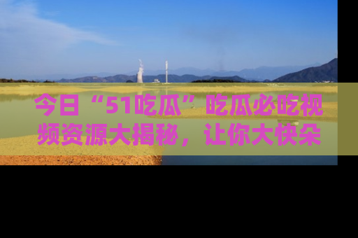 今日“51吃瓜”吃瓜必吃视频资源大揭秘，让你大快朵颐不停口！