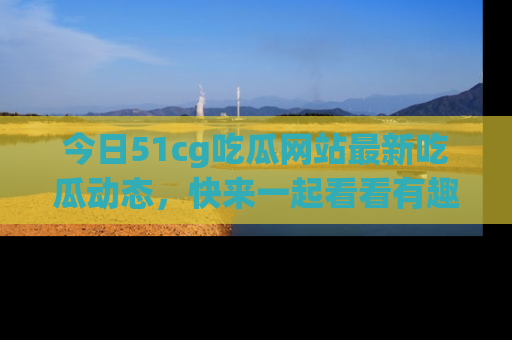 今日51cg吃瓜网站最新吃瓜动态，快来一起看看有趣的事情！