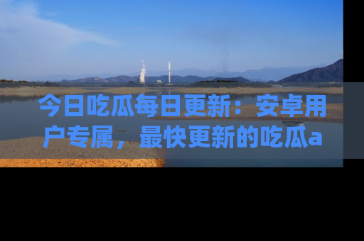 今日吃瓜每日更新：安卓用户专属，最快更新的吃瓜app值得拥有。
