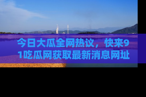 今日大瓜全网热议，快来91吃瓜网获取最新消息网址