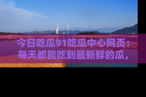 今日吃瓜91吃瓜中心网页：每天都能吃到最新鲜的瓜，八卦互动精彩无限！