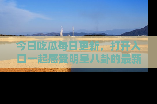 今日吃瓜每日更新，打开入口一起感受明星八卦的最新动态，别说我没告诉你哦！