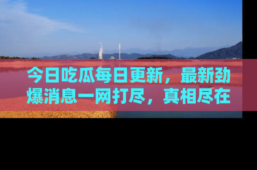 今日吃瓜每日更新，最新劲爆消息一网打尽，真相尽在其中！