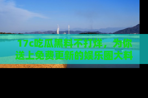 17c吃瓜黑料不打烊，为你送上免费更新的娱乐圈大料！