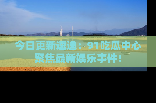 今日更新速递：91吃瓜中心聚焦最新娱乐事件！