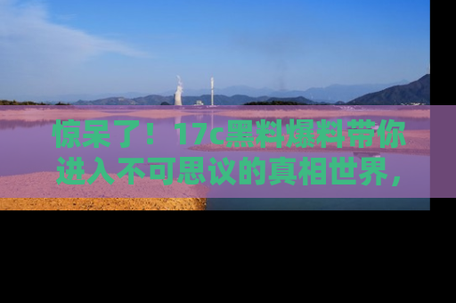 惊呆了！17c黑料爆料带你进入不可思议的真相世界，赶快看链接！