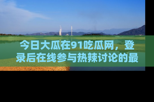 今日大瓜在91吃瓜网，登录后在线参与热辣讨论的最佳去处！