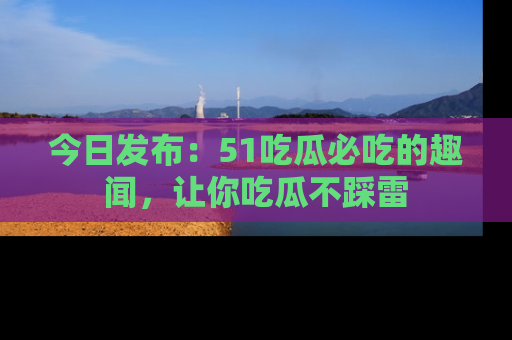 今日发布：51吃瓜必吃的趣闻，让你吃瓜不踩雷