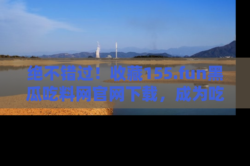 绝不错过！收藏155.fun黑瓜吃料网官网下载，成为吃瓜达人！