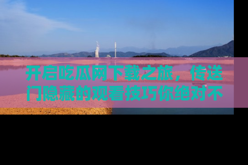 开启吃瓜网下载之旅，传送门隐藏的观看技巧你绝对不能错过！