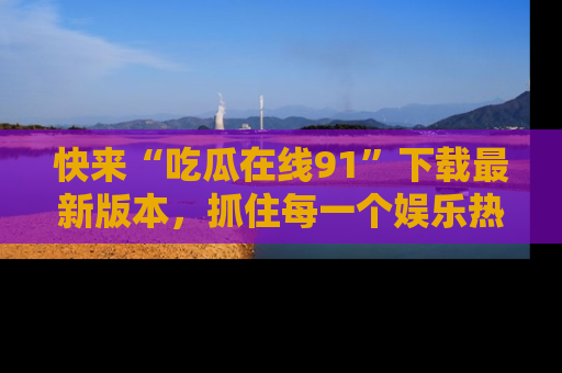 快来“吃瓜在线91”下载最新版本，抓住每一个娱乐热点的精彩瞬间！
