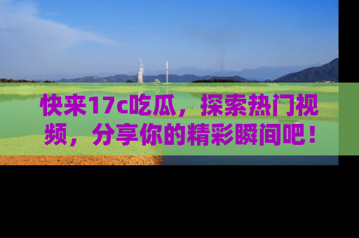 快来17c吃瓜，探索热门视频，分享你的精彩瞬间吧！