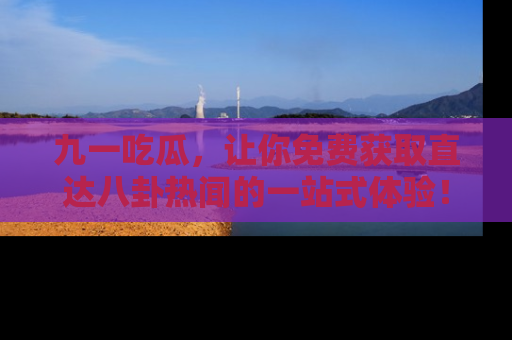 九一吃瓜，让你免费获取直达八卦热闻的一站式体验！