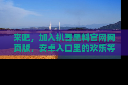 来吧，加入扒哥黑料官网网页版，安卓入口里的欢乐等着你！