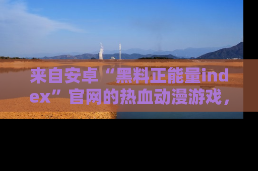 来自安卓“黑料正能量index”官网的热血动漫游戏，聚焦黑料与正能量的精彩时刻