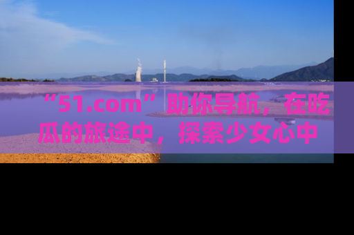 “51.com”助你导航，在吃瓜的旅途中，探索少女心中的小秘密喔！