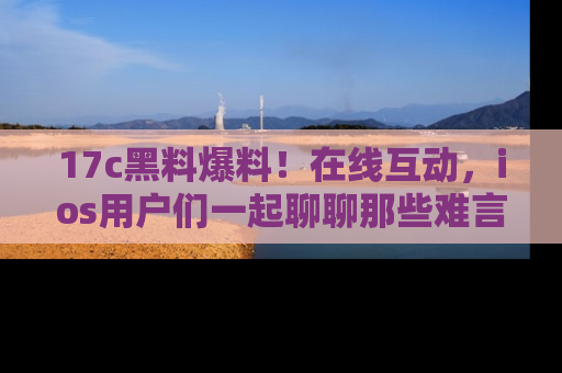 17c黑料爆料！在线互动，ios用户们一起聊聊那些难言之隐吧！