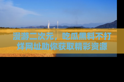 漫游二次元，吃瓜黑料不打烊网址助你获取精彩资源
