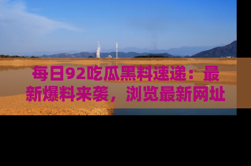 每日92吃瓜黑料速递：最新爆料来袭，浏览最新网址，畅享吃瓜乐趣！