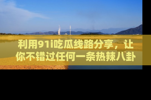 利用91i吃瓜线路分享，让你不错过任何一条热辣八卦新闻