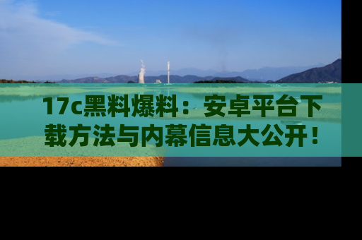 17c黑料爆料：安卓平台下载方法与内幕信息大公开！