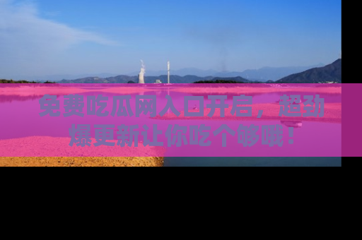 免费吃瓜网入口开启，超劲爆更新让你吃个够哦！