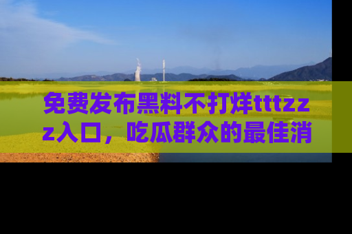 免费发布黑料不打烊tttzzz入口，吃瓜群众的最佳消息平台！