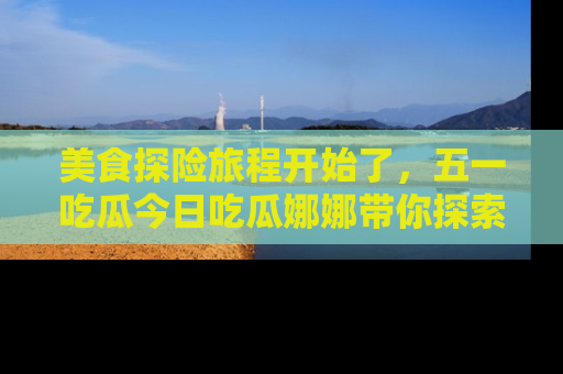美食探险旅程开始了，五一吃瓜今日吃瓜娜娜带你探索精彩首页线路。