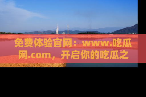 免费体验官网：www.吃瓜网.com，开启你的吃瓜之旅