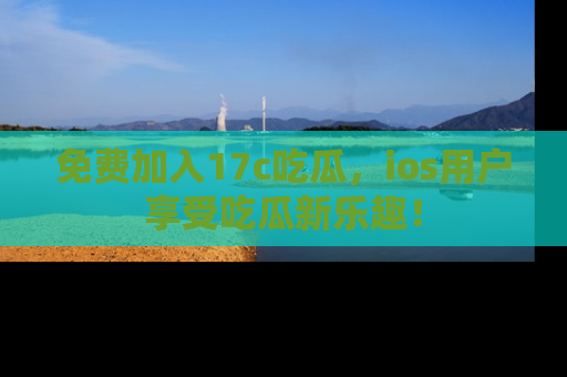 免费加入17c吃瓜，ios用户享受吃瓜新乐趣！