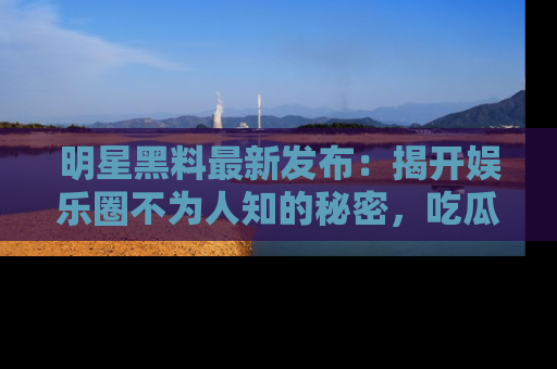 明星黑料最新发布：揭开娱乐圈不为人知的秘密，吃瓜者们请注意！