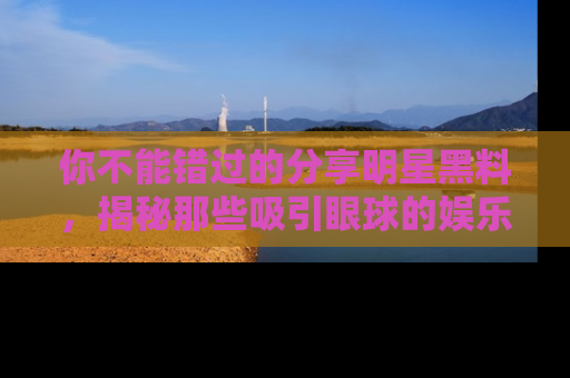 你不能错过的分享明星黑料，揭秘那些吸引眼球的娱乐新闻。