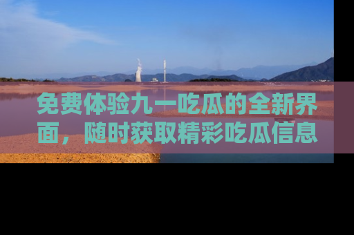 免费体验九一吃瓜的全新界面，随时获取精彩吃瓜信息！