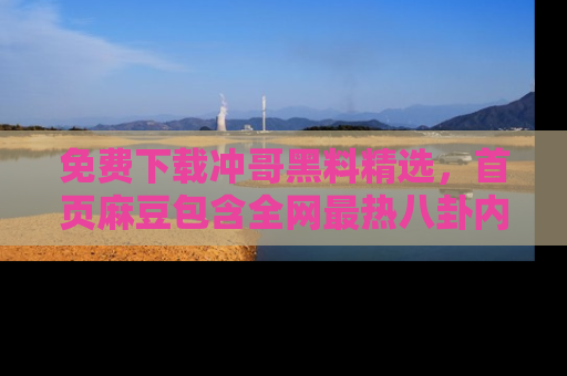 免费下载冲哥黑料精选，首页麻豆包含全网最热八卦内容