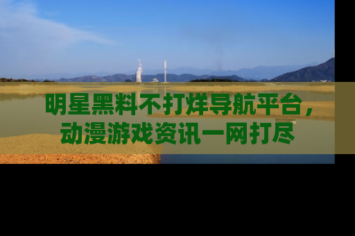 明星黑料不打烊导航平台，动漫游戏资讯一网打尽