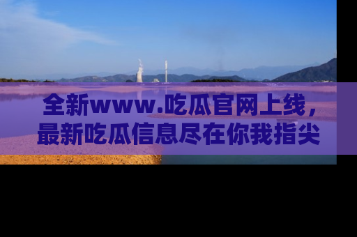 全新www.吃瓜官网上线,最新吃瓜信息尽在你我指尖!