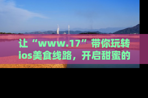让“www.17”带你玩转ios美食线路，开启甜蜜的吃瓜时光吧！