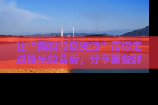 让“黑料吃瓜资源”带你走进娱乐的背后,分享那些鲜为人知的黑料,成为吃瓜界的资深玩家!