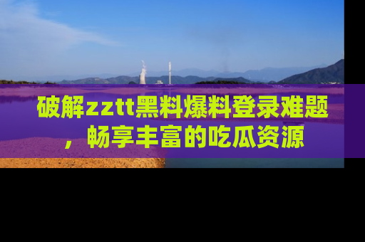 破解zztt黑料爆料登录难题，畅享丰富的吃瓜资源