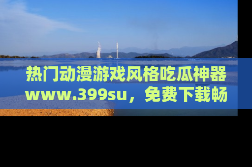 热门动漫游戏风格吃瓜神器www.399su,免费下载畅享精彩