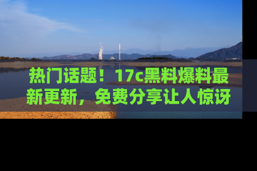 热门话题！17c黑料爆料最新更新，免费分享让人惊讶的事实！