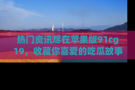 热门资讯尽在苹果版91cg19，收藏你喜爱的吃瓜故事吧！