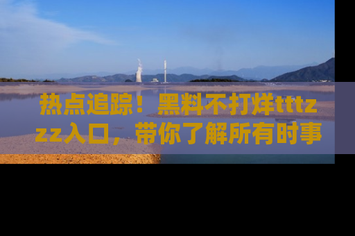 热点追踪！黑料不打烊tttzzz入口，带你了解所有时事动态，赶紧打开网址链接！
