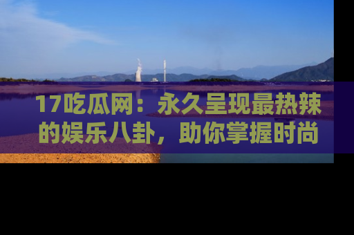 17吃瓜网：永久呈现最热辣的娱乐八卦，助你掌握时尚趋势