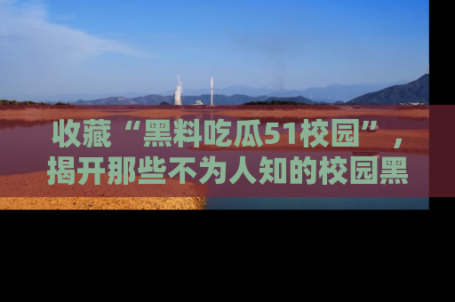 收藏“黑料吃瓜51校园”，揭开那些不为人知的校园黑幕！