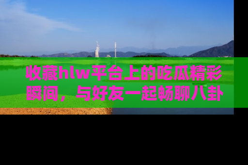 收藏hlw平台上的吃瓜精彩瞬间，与好友一起畅聊八卦趣闻！